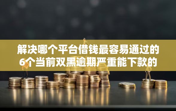 解决哪个平台借钱最容易通过的6个当前双黑逾期严重能下款的平台分享