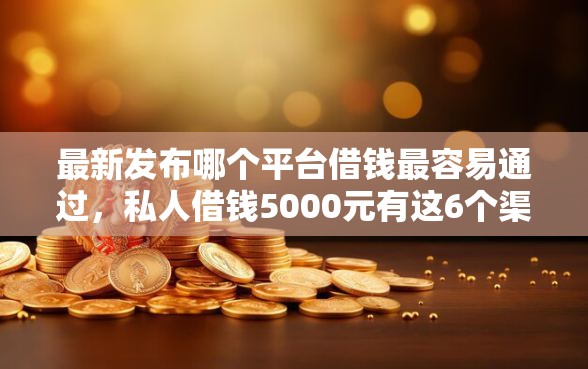 最新发布哪个平台借钱最容易通过，私人借钱5000元有这6个渠道