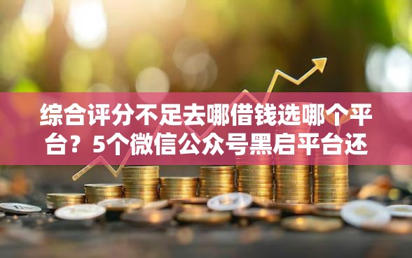 综合评分不足去哪借钱选哪个平台？5个微信公众号黑启平台还可以贷款推荐