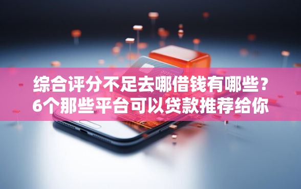 综合评分不足去哪借钱有哪些？6个那些平台可以贷款推荐给你