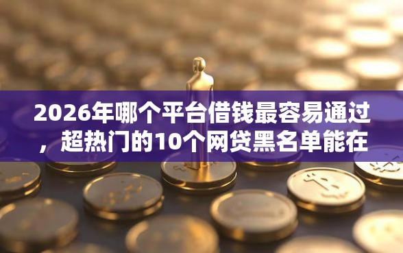 2026年哪个平台借钱最容易通过，超热门的10个网贷黑名单能在平台借钱推荐