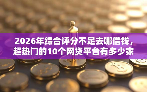 2026年综合评分不足去哪借钱，超热门的10个网贷平台有多少家推荐
