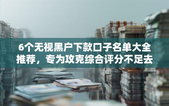 6个无视黑户下款口子名单大全推荐，专为攻克综合评分不足去哪借钱难题