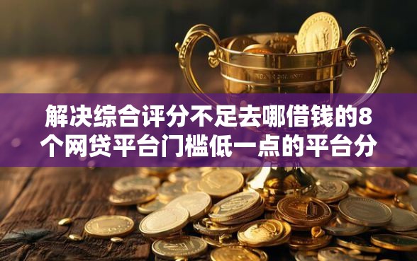 解决综合评分不足去哪借钱的8个网贷平台门槛低一点的平台分享 解决综合评分不足去哪借钱的8个网贷平台门槛低一点的平台分享