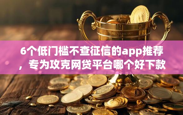 6个低门槛不查征信的app推荐，专为攻克网贷平台哪个好下款难题