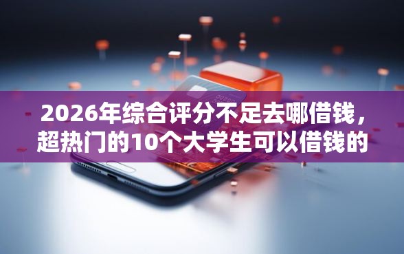 2026年综合评分不足去哪借钱，超热门的10个大学生可以借钱的平台推荐