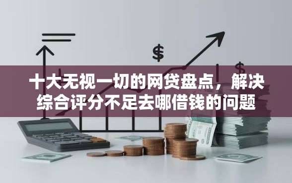 十大无视一切的网贷盘点，解决综合评分不足去哪借钱的问题