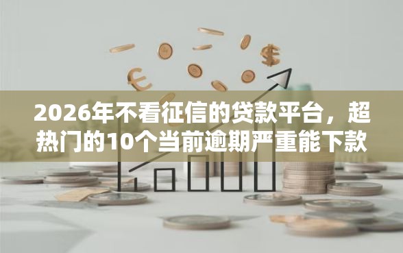 2026年不看征信的贷款平台，超热门的10个当前逾期严重能下款的平台推荐