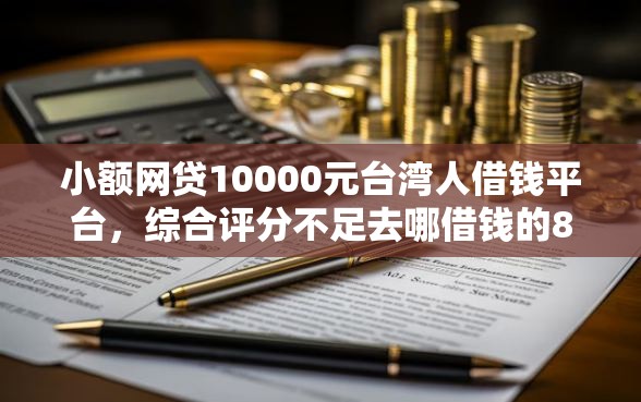 小额网贷10000元台湾人借钱平台，综合评分不足去哪借钱的8个平台介绍