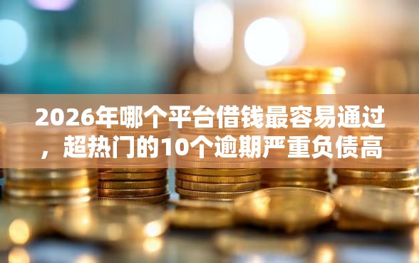 2026年哪个平台借钱最容易通过，超热门的10个逾期严重负债高能下款的平台推荐