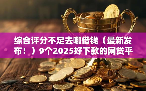 综合评分不足去哪借钱（最新发布！）9个2025好下款的网贷平台