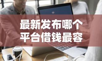 最新发布哪个平台借钱最容易通过，私人借钱1000元有这7个渠道