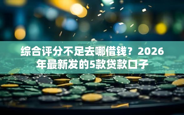 综合评分不足去哪借钱？2026年最新发的5款贷款口子