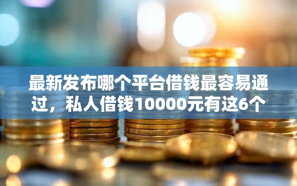 最新发布哪个平台借钱最容易通过，私人借钱10000元有这6个渠道