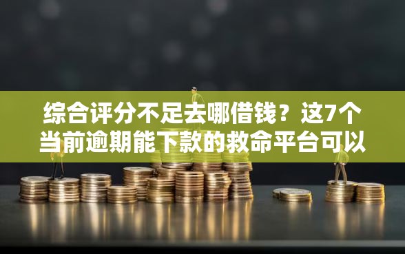 综合评分不足去哪借钱？这7个当前逾期能下款的救命平台可以试试