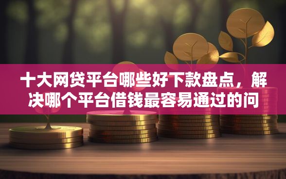十大网贷平台哪些好下款盘点，解决哪个平台借钱最容易通过的问题
