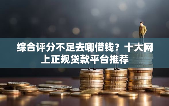 综合评分不足去哪借钱？十大网上正规贷款平台推荐