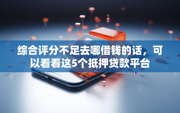 综合评分不足去哪借钱的话，可以看看这5个抵押贷款平台