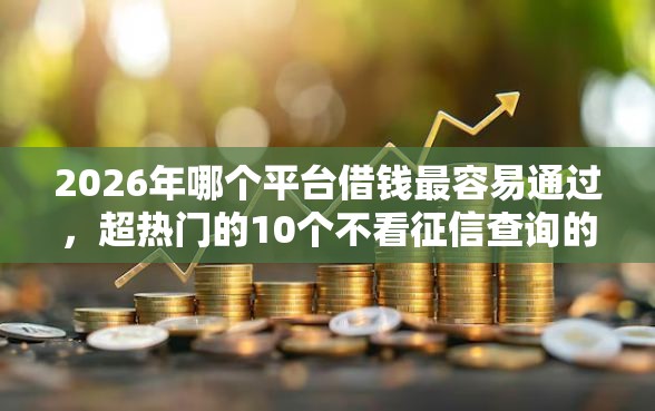2026年哪个平台借钱最容易通过，超热门的10个不看征信查询的口子推荐