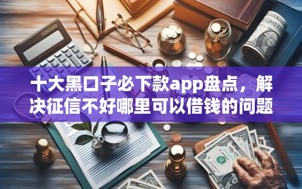 十大黑口子必下款app盘点，解决征信不好哪里可以借钱的问题