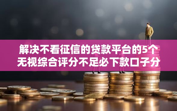 解决不看征信的贷款平台的5个无视综合评分不足必下款口子分享