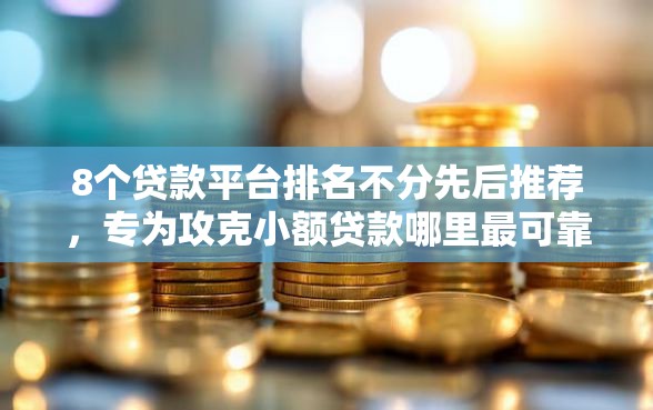 8个贷款平台排名不分先后推荐，专为攻克小额贷款哪里最可靠难题