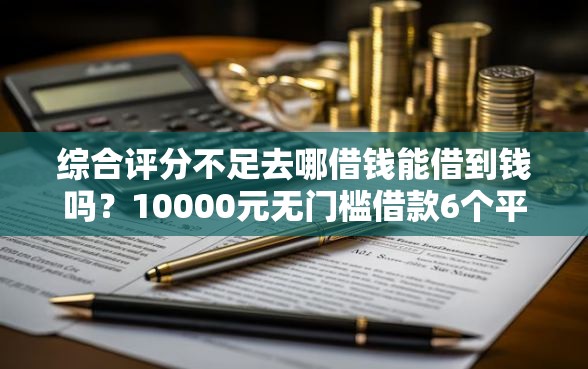 综合评分不足去哪借钱能借到钱吗？10000元无门槛借款6个平台推荐
