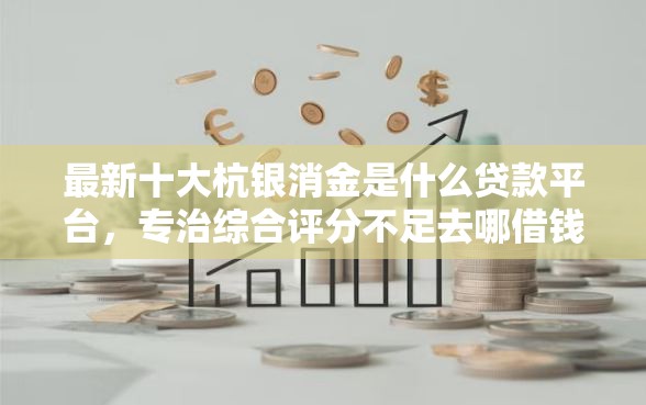 最新十大杭银消金是什么贷款平台，专治综合评分不足去哪借钱