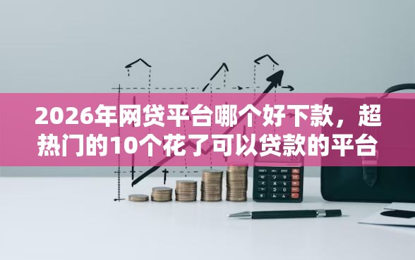 2026年网贷平台哪个好下款，超热门的10个花了可以贷款的平台推荐