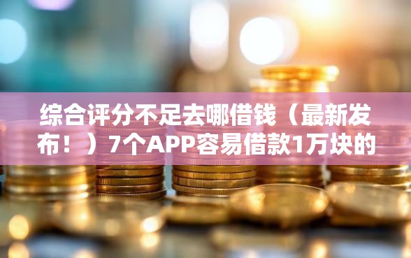 综合评分不足去哪借钱（最新发布！）7个APP容易借款1万块的软件