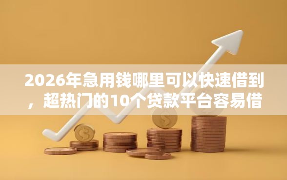 2026年急用钱哪里可以快速借到，超热门的10个贷款平台容易借又安全利息低推荐