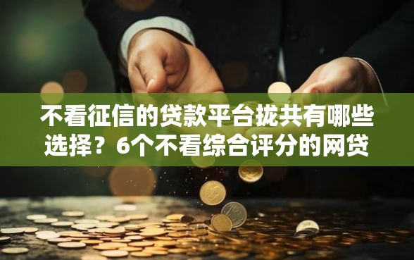 不看征信的贷款平台拢共有哪些选择？6个不看综合评分的网贷百分百下款口子详解