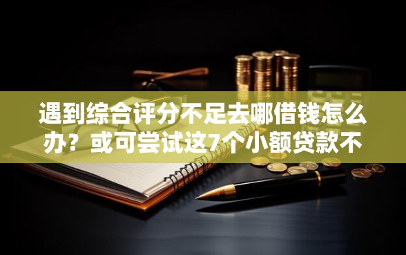 遇到综合评分不足去哪借钱怎么办？或可尝试这7个小额贷款不查征信的口子