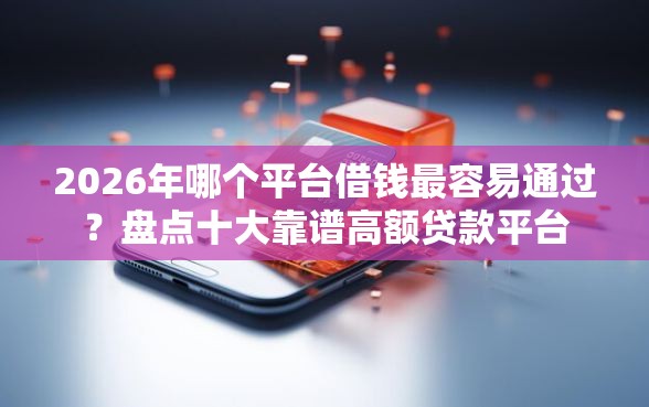 2026年哪个平台借钱最容易通过?盘点十大靠谱高额贷款平台 2026年哪个平台借钱最容易通过?盘点十大靠谱高额贷款平台