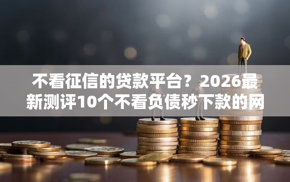 不看征信的贷款平台？2026最新测评10个不看负债秒下款的网贷平台