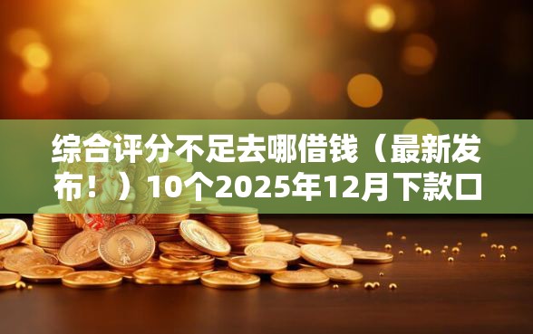 综合评分不足去哪借钱（最新发布！）10个2025年12月下款口子