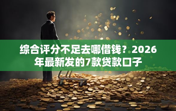 综合评分不足去哪借钱？2026年最新发的7款贷款口子