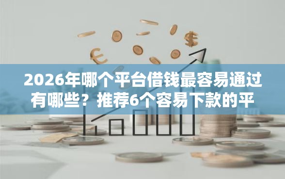 2026年哪个平台借钱最容易通过有哪些?推荐6个容易下款的平台 2026年哪个平台借钱最容易通过有哪些?推荐6个容易下款的平台