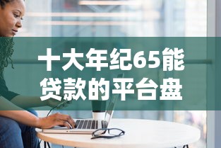 十大年纪65能贷款的平台盘点，解决征信不好哪里可以借钱的问题