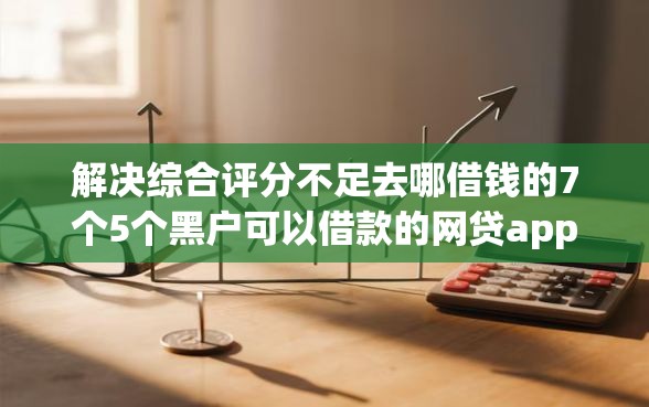 解决综合评分不足去哪借钱的7个5个黑户可以借款的网贷app分享