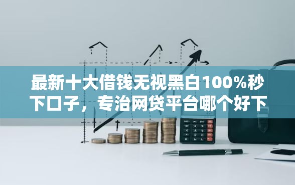 最新十大借钱无视黑白100%秒下口子，专治网贷平台哪个好下款