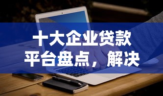 十大企业贷款平台盘点,解决哪个平台借钱最容易通过的问题 十大企业贷款平台盘点,解决哪个平台借钱最容易通过的问题