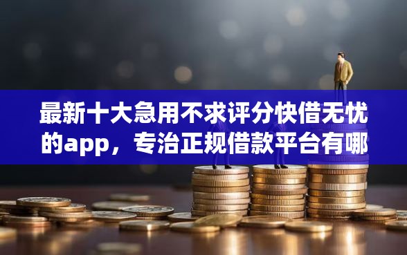 最新十大急用不求评分快借无忧的app，专治正规借款平台有哪些