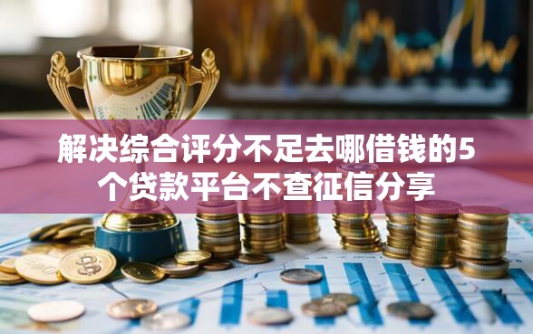 解决综合评分不足去哪借钱的5个贷款平台不查征信分享 解决综合评分不足去哪借钱的5个贷款平台不查征信分享