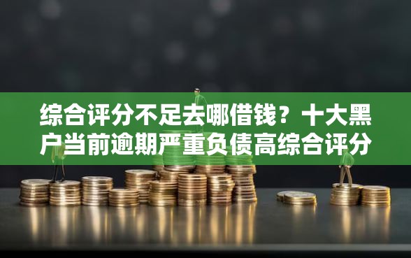 综合评分不足去哪借钱？十大黑户当前逾期严重负债高综合评分不足能下款的平台推荐