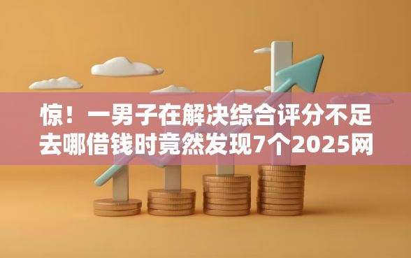 惊！一男子在解决综合评分不足去哪借钱时竟然发现7个2025网贷必下款口子，事后分享了出来