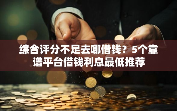 综合评分不足去哪借钱？5个靠谱平台借钱利息最低推荐