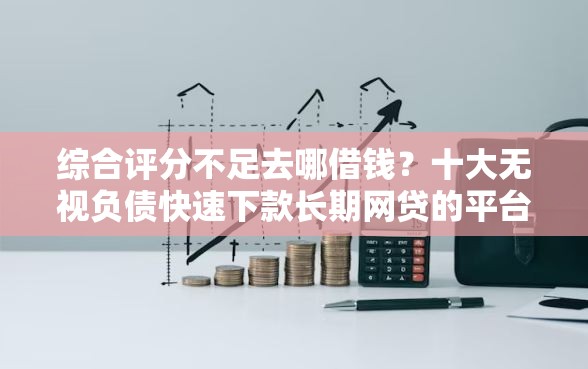 综合评分不足去哪借钱？十大无视负债快速下款长期网贷的平台推荐