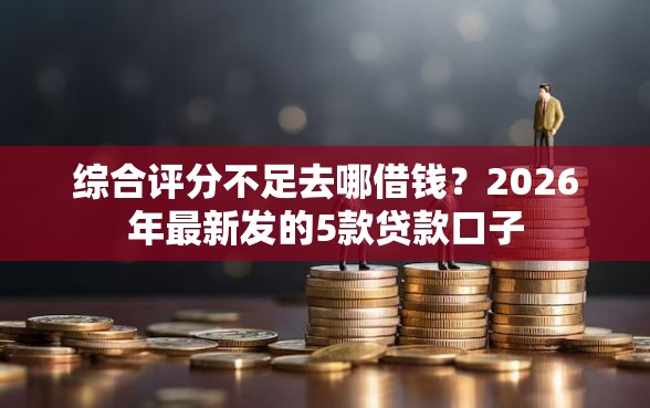 综合评分不足去哪借钱？2026年最新发的5款贷款口子