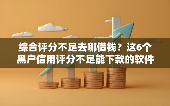 综合评分不足去哪借钱？这6个黑户信用评分不足能下款的软件值得一试